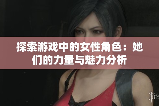 探索游戏中的女性角色：她们的力量与魅力分析