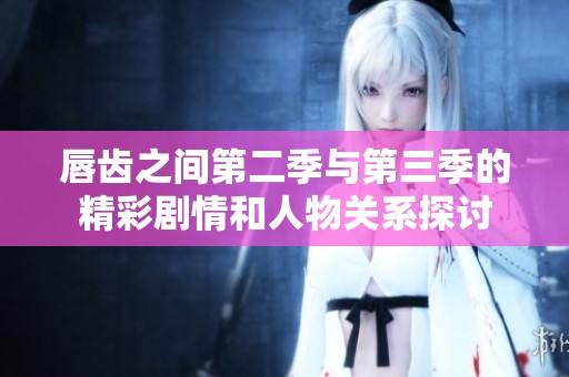 唇齿之间第二季与第三季的精彩剧情和人物关系探讨