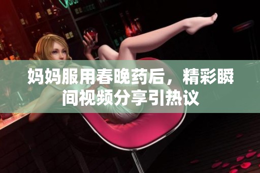 妈妈服用春晚药后，精彩瞬间视频分享引热议