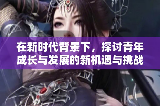 在新时代背景下，探讨青年成长与发展的新机遇与挑战