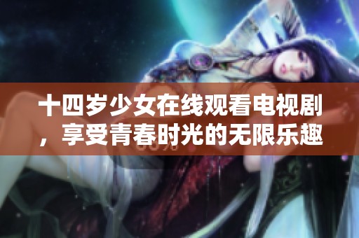 十四岁少女在线观看电视剧，享受青春时光的无限乐趣