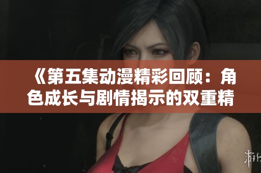 《第五集动漫精彩回顾：角色成长与剧情揭示的双重精彩》