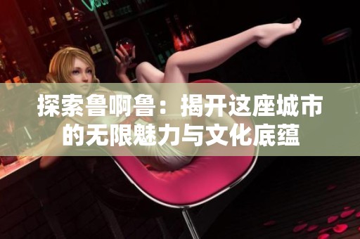 探索鲁啊鲁：揭开这座城市的无限魅力与文化底蕴
