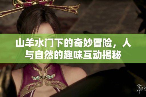 山羊水门下的奇妙冒险，人与自然的趣味互动揭秘