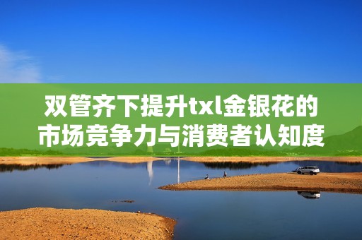 双管齐下提升txl金银花的市场竞争力与消费者认知度