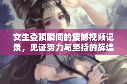 女生登顶瞬间的震撼视频记录，见证努力与坚持的辉煌时刻