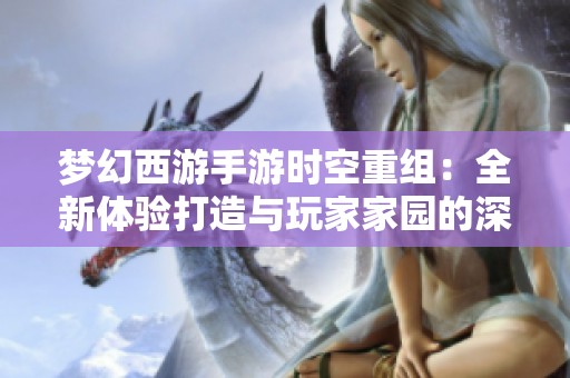 梦幻西游手游时空重组：全新体验打造与玩家家园的深度守护
