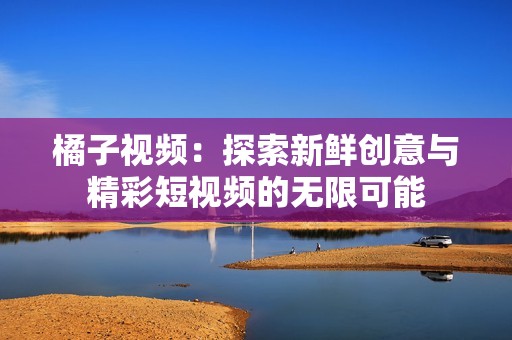 橘子视频：探索新鲜创意与精彩短视频的无限可能