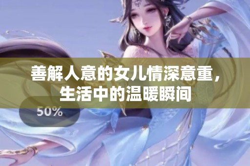 善解人意的女儿情深意重，生活中的温暖瞬间