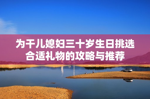 为干儿媳妇三十岁生日挑选合适礼物的攻略与推荐