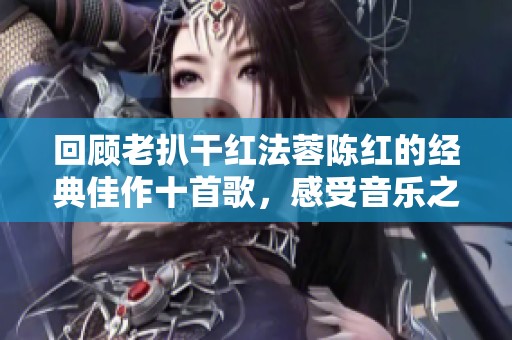 回顾老扒干红法蓉陈红的经典佳作十首歌，感受音乐之美