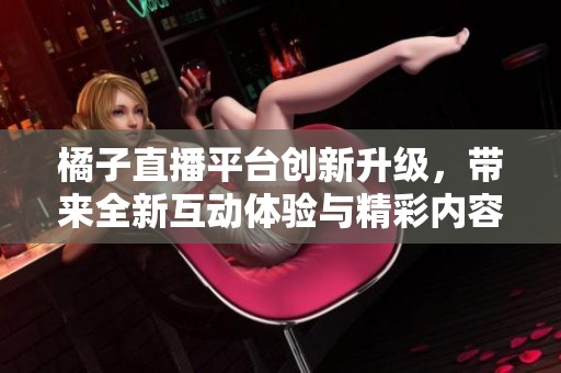 橘子直播平台创新升级，带来全新互动体验与精彩内容