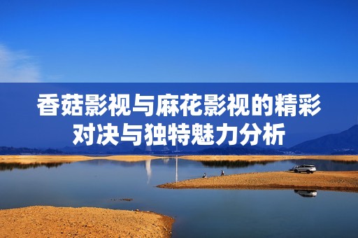 香菇影视与麻花影视的精彩对决与独特魅力分析