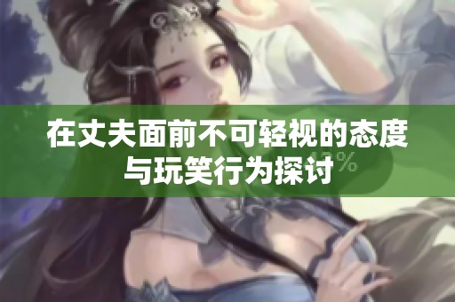 在丈夫面前不可轻视的态度与玩笑行为探讨