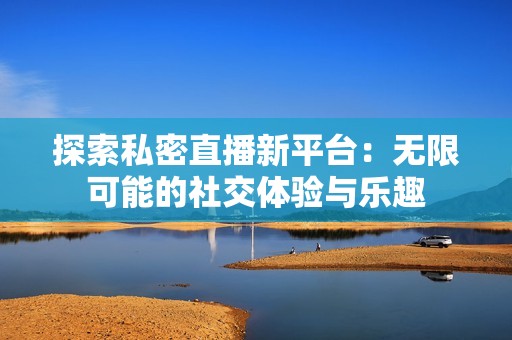 探索私密直播新平台：无限可能的社交体验与乐趣