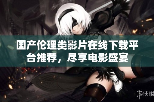 国产伦理类影片在线下载平台推荐，尽享电影盛宴