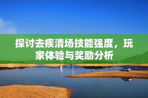 探讨去疾清场技能强度，玩家体验与奖励分析