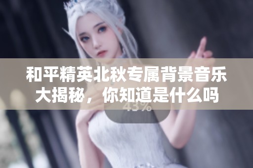 和平精英北秋专属背景音乐大揭秘，你知道是什么吗