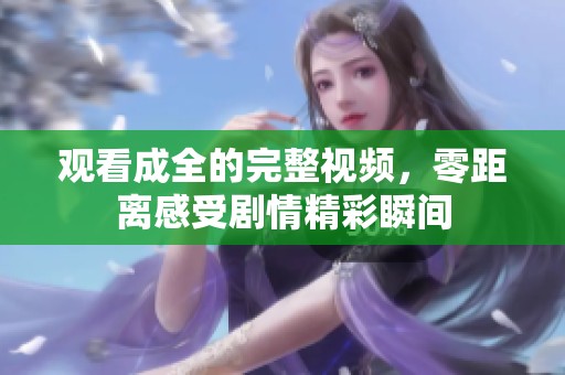 观看成全的完整视频，零距离感受剧情精彩瞬间