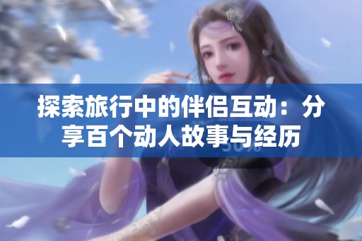 探索旅行中的伴侣互动：分享百个动人故事与经历