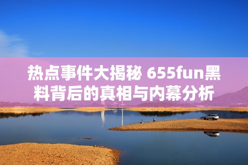 热点事件大揭秘 655fun黑料背后的真相与内幕分析