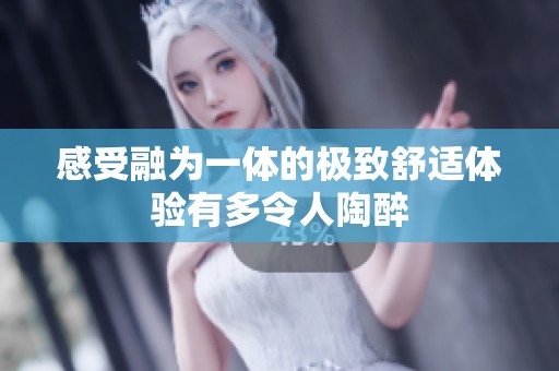 感受融为一体的极致舒适体验有多令人陶醉