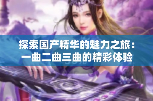 探索国产精华的魅力之旅：一曲二曲三曲的精彩体验
