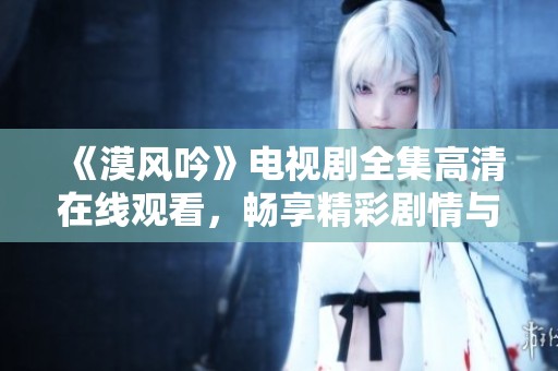 《漠风吟》电视剧全集高清在线观看，畅享精彩剧情与感人故事