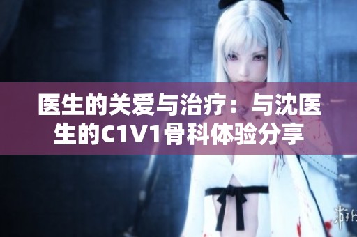 医生的关爱与治疗：与沈医生的C1V1骨科体验分享