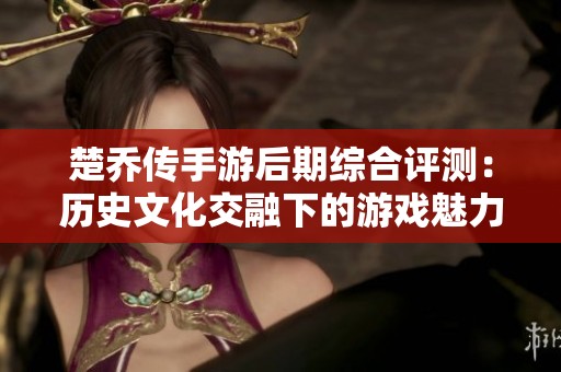 楚乔传手游后期综合评测：历史文化交融下的游戏魅力解析
