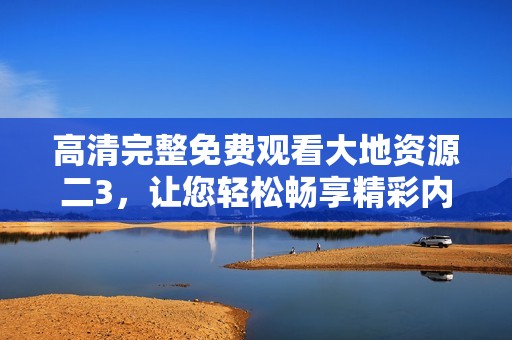 高清完整免费观看大地资源二3，让您轻松畅享精彩内容