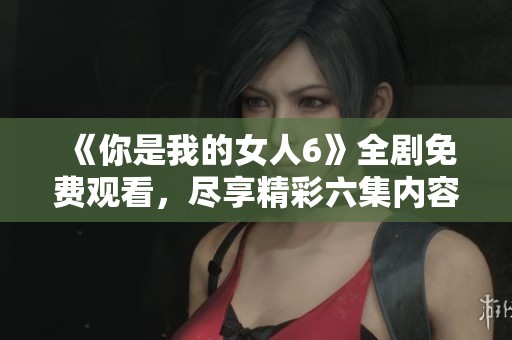 《你是我的女人6》全剧免费观看，尽享精彩六集内容