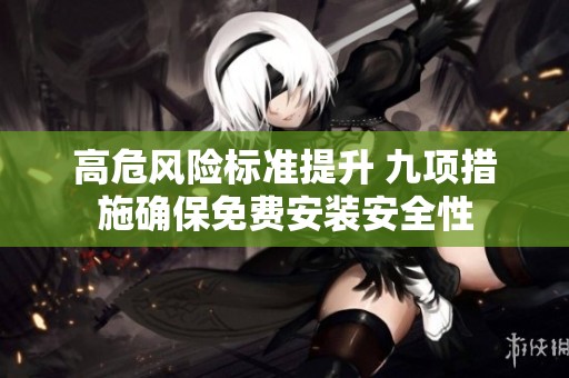 高危风险标准提升 九项措施确保免费安装安全性