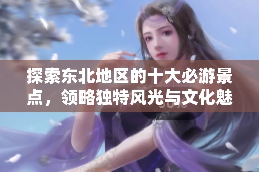 探索东北地区的十大必游景点，领略独特风光与文化魅力
