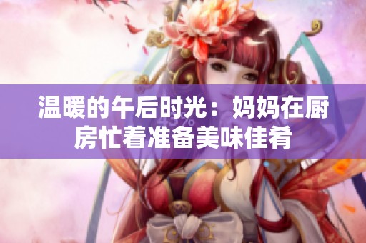 温暖的午后时光：妈妈在厨房忙着准备美味佳肴