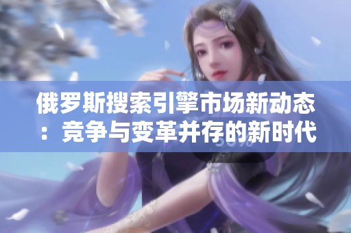 俄罗斯搜索引擎市场新动态：竞争与变革并存的新时代
