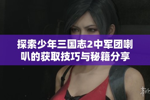探索少年三国志2中军团喇叭的获取技巧与秘籍分享