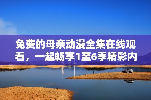 免费的母亲动漫全集在线观看，一起畅享1至6季精彩内容