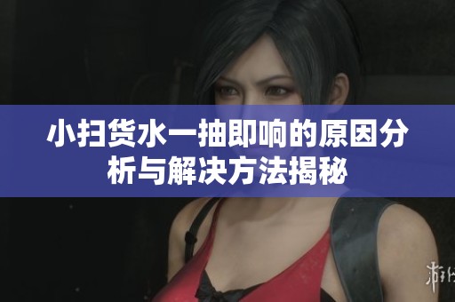 小扫货水一抽即响的原因分析与解决方法揭秘