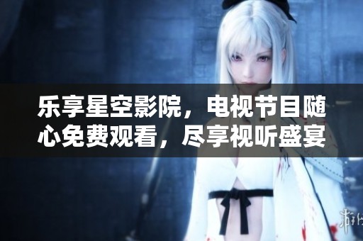 乐享星空影院，电视节目随心免费观看，尽享视听盛宴