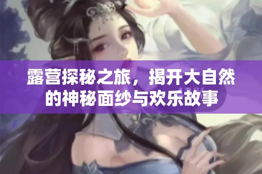 露营探秘之旅，揭开大自然的神秘面纱与欢乐故事