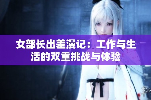 女部长出差漫记：工作与生活的双重挑战与体验