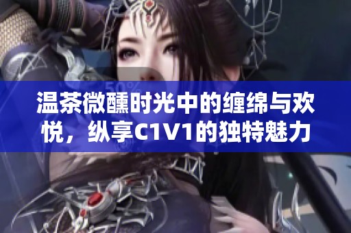 温茶微醺时光中的缠绵与欢悦，纵享C1V1的独特魅力