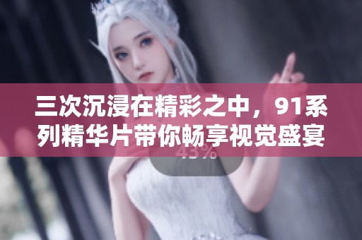 三次沉浸在精彩之中，91系列精华片带你畅享视觉盛宴