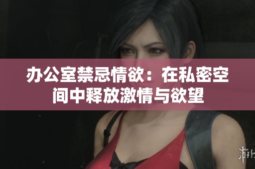 办公室禁忌情欲：在私密空间中释放激情与欲望