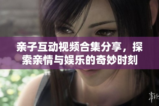 亲子互动视频合集分享，探索亲情与娱乐的奇妙时刻