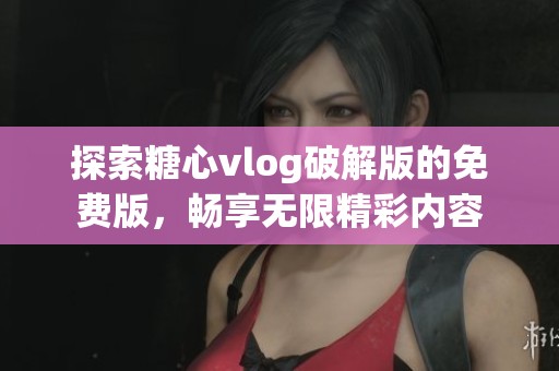 探索糖心vlog破解版的免费版，畅享无限精彩内容