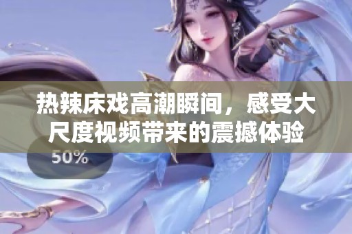 热辣床戏高潮瞬间，感受大尺度视频带来的震撼体验