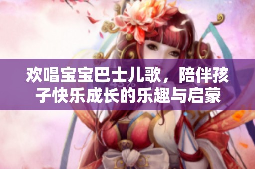 欢唱宝宝巴士儿歌，陪伴孩子快乐成长的乐趣与启蒙