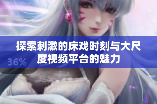 探索刺激的床戏时刻与大尺度视频平台的魅力